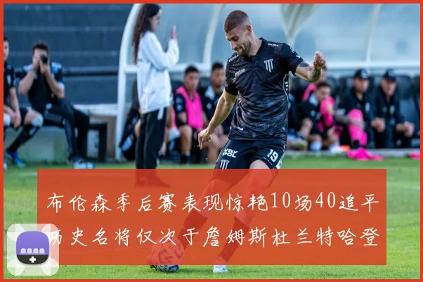 布伦森季后赛表现惊艳10场40追平历史名将仅次于詹姆斯杜兰特哈登