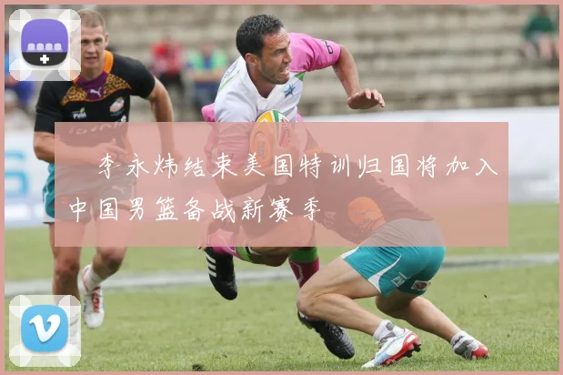 偰李永炜结束美国特训归国将加入中国男篮备战新赛季