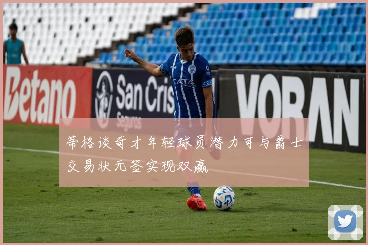 蒂格谈奇才年轻球员潜力可与爵士交易状元签实现双赢