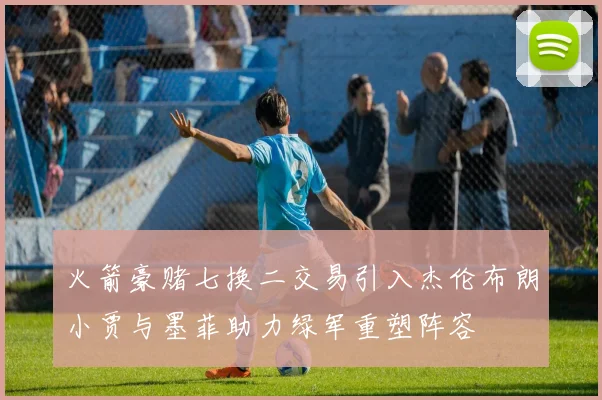 火箭豪赌七换二交易引入杰伦布朗小贾与墨菲助力绿军重塑阵容