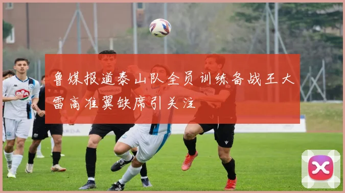 鲁媒报道泰山队全员训练备战王大雷高准翼缺席引关注
