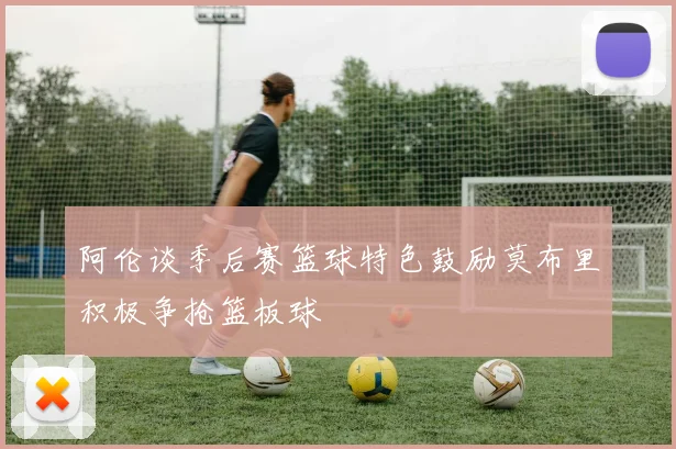 阿伦谈季后赛篮球特色鼓励莫布里积极争抢篮板球