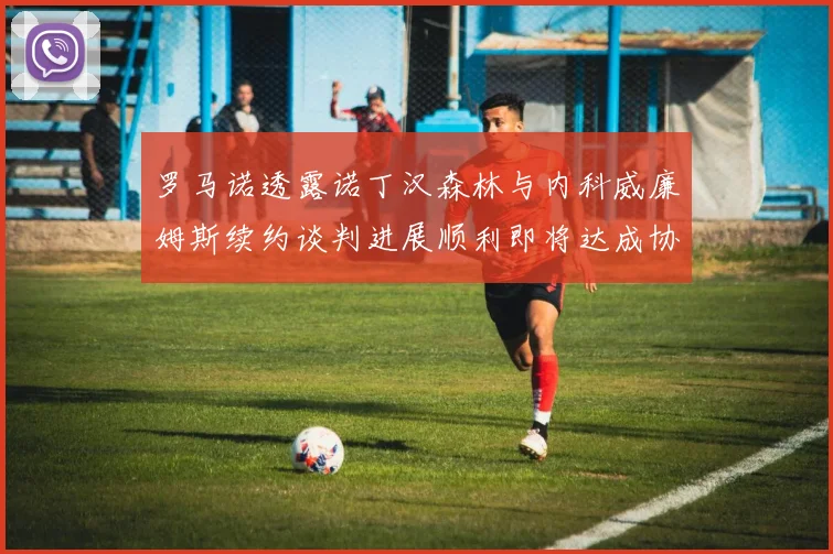 罗马诺透露诺丁汉森林与内科威廉姆斯续约谈判进展顺利即将达成协议