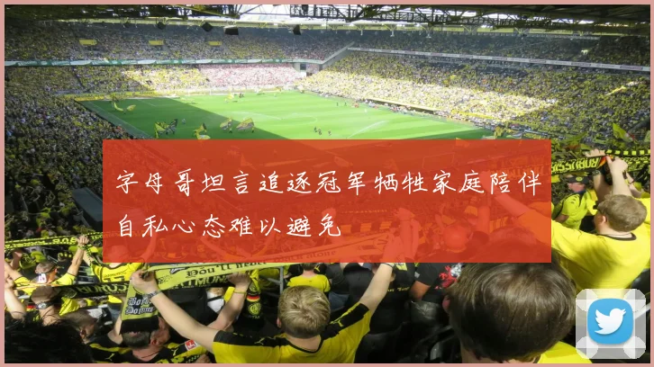 字母哥坦言追逐冠军牺牲家庭陪伴自私心态难以避免
