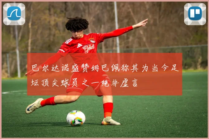 巴尔达诺盛赞姆巴佩称其为当今足坛顶尖球员之一绝非虚言