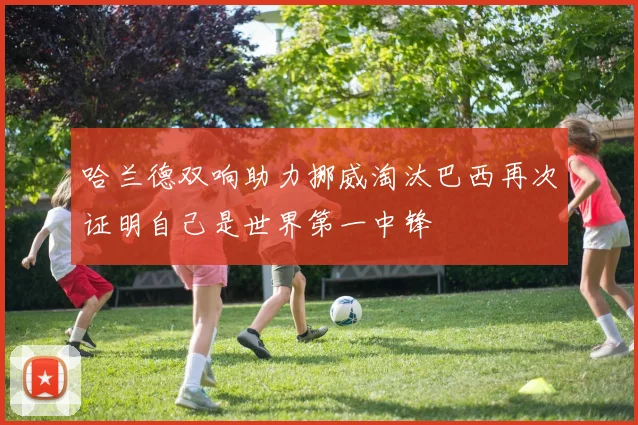 哈兰德双响助力挪威淘汰巴西再次证明自己是世界第一中锋