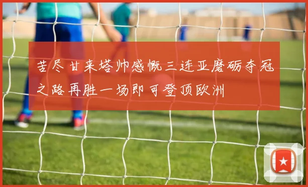 苦尽甘来塔帅感慨三连亚磨砺夺冠之路再胜一场即可登顶欧洲