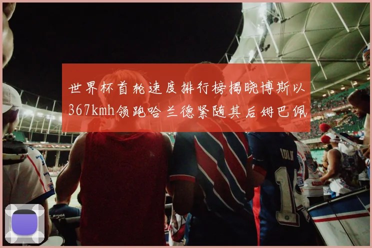 世界杯首轮速度排行榜揭晓博斯以367kmh领跑哈兰德紧随其后姆巴佩位列第九
