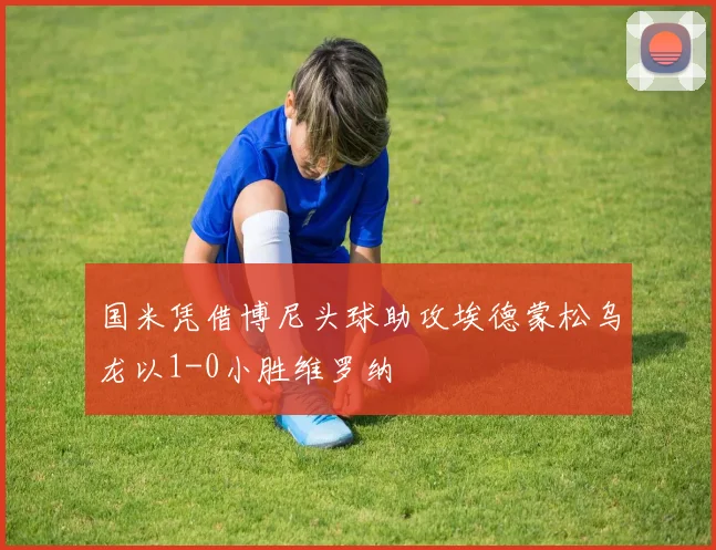 国米凭借博尼头球助攻埃德蒙松乌龙以1-0小胜维罗纳