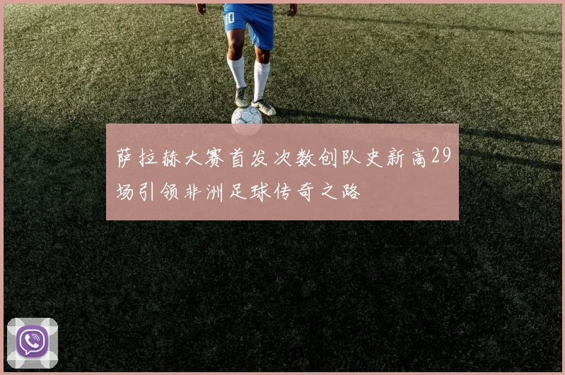 萨拉赫大赛首发次数创队史新高29场引领非洲足球传奇之路