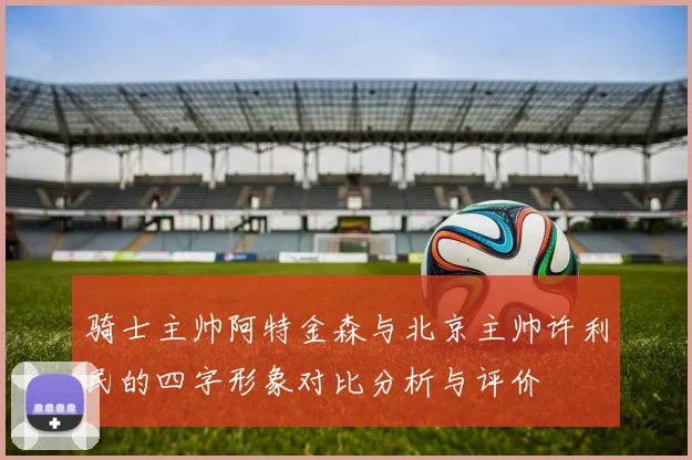 骑士主帅阿特金森与北京主帅许利民的四字形象对比分析与评价