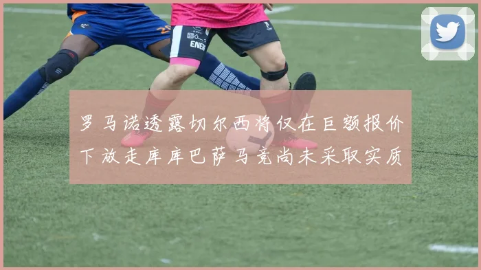 罗马诺透露切尔西将仅在巨额报价下放走库库巴萨马竞尚未采取实质行动